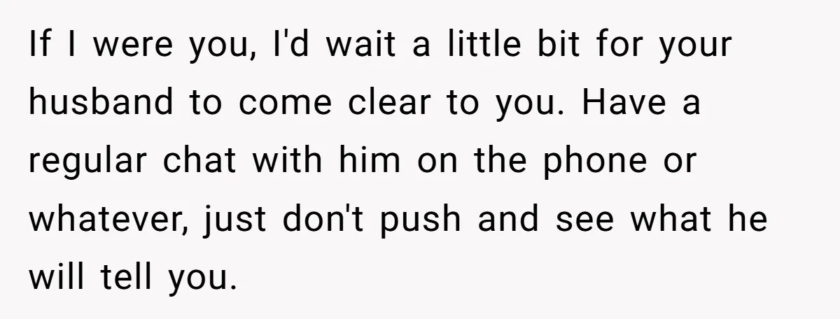 She Found Out Her Best Friend Tried to Kiss Her Husband While She Was Away - What Should She Do? If I were you, I'd wait a little bit for your husband to come clear to you. Have a regular chat with him on the phone or whatever, just don't...