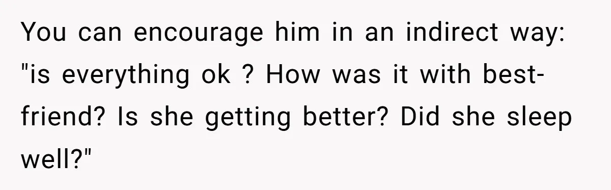 She Found Out Her Best Friend Tried to Kiss Her Husband While She Was Away - What Should She Do? You can encourage him in an indirect way: "is everything ok ? How was it with best-friend? Is she getting better? Did she sleep well?"