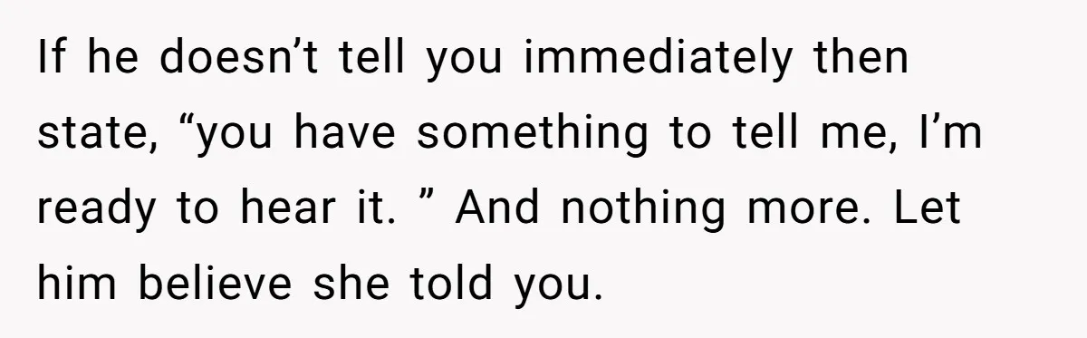 She Found Out Her Best Friend Tried to Kiss Her Husband While She Was Away - What Should She Do? If he doesn’t tell you immediately then state, “you have something to tell me, I’m ready to hear it. ” And nothing more. Let him believe she told you.