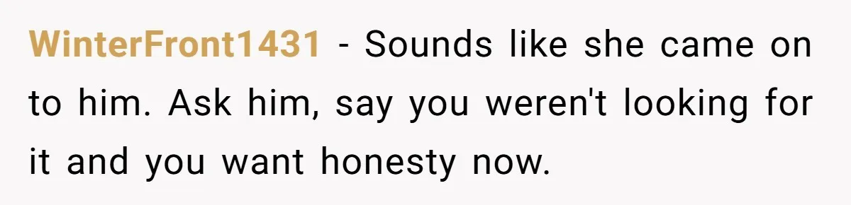 She Found Out Her Best Friend Tried to Kiss Her Husband While She Was Away - What Should She Do? WinterFront1431 − Sounds like she came on to him. Ask him, say you weren't looking for it and you want honesty now.