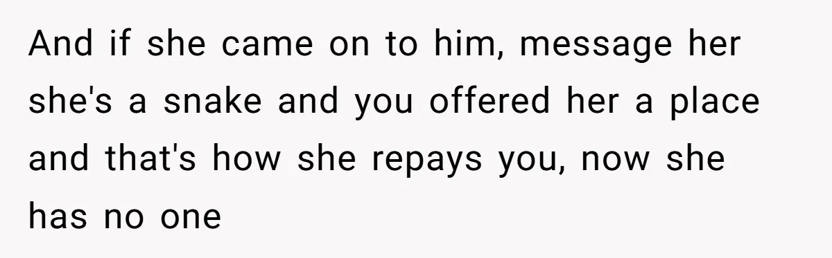 She Found Out Her Best Friend Tried to Kiss Her Husband While She Was Away - What Should She Do? And if she came on to him, message her she's a snake and you offered her a place and that's how she repays you, now she has no one
