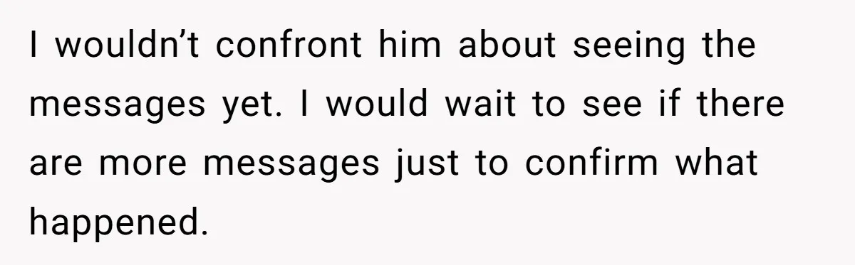She Found Out Her Best Friend Tried to Kiss Her Husband While She Was Away - What Should She Do? I wouldn’t confront him about seeing the messages yet. I would wait to see if there are more messages just to confirm what happened.