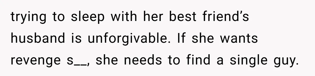 She Found Out Her Best Friend Tried to Kiss Her Husband While She Was Away - What Should She Do? trying to sleep with her best friend’s husband is unforgivable. If she wants revenge s__, she needs to find a single guy.