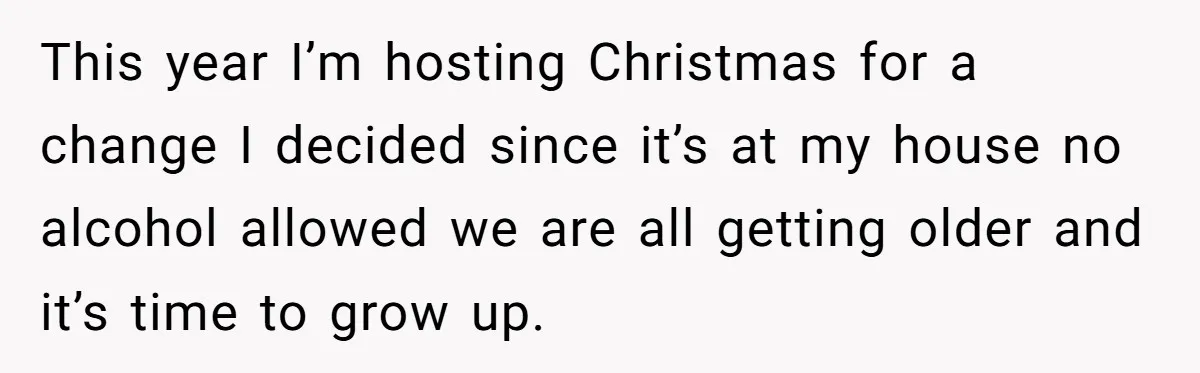 Wife Bans All Alcohol From Christmas Dinner, Her Husband’s Entire Family Choose Another Party This year I’m hosting Christmas for a change I decided since it’s at my house no alcohol allowed we are all getting older and it’s time to grow up.