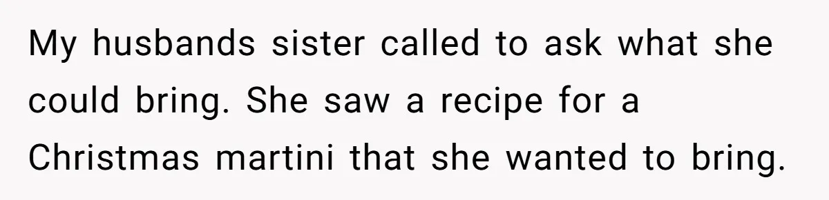 Wife Bans All Alcohol From Christmas Dinner, Her Husband’s Entire Family Choose Another Party My husbands sister called to ask what she could bring. She saw a recipe for a Christmas martini that she wanted to bring.