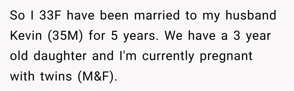She Tricked Her SIL Into Stealing Her Baby Name - and It Was Hilarious So I 33F have been married to my husband Kevin (35M) for 5 years. We have a 3 year old daughter and I'm currently pregnant with twins (M&F).