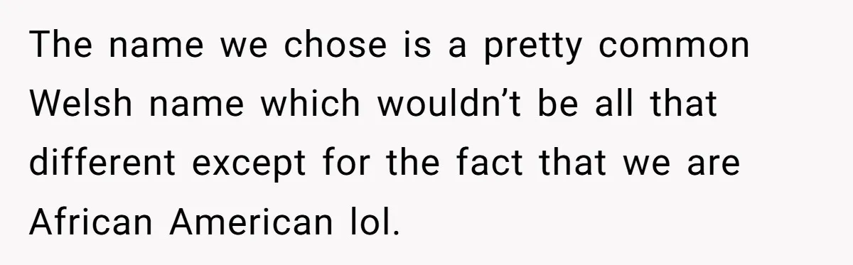 She Tricked Her SIL Into Stealing Her Baby Name - and It Was Hilarious The name we chose is a pretty common Welsh name which wouldn’t be all that different except for the fact that we are African American lol.