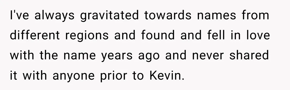 She Tricked Her SIL Into Stealing Her Baby Name - and It Was Hilarious I've always gravitated towards names from different regions and found and fell in love with the name years ago and never shared it with anyone prior to Kevin.