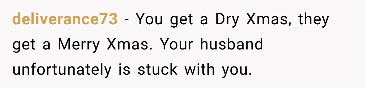 Wife Bans All Alcohol From Christmas Dinner, Her Husband’s Entire Family Choose Another Party deliverance73 − You get a Dry Xmas, they get a Merry Xmas. Your husband unfortunately is stuck with you.