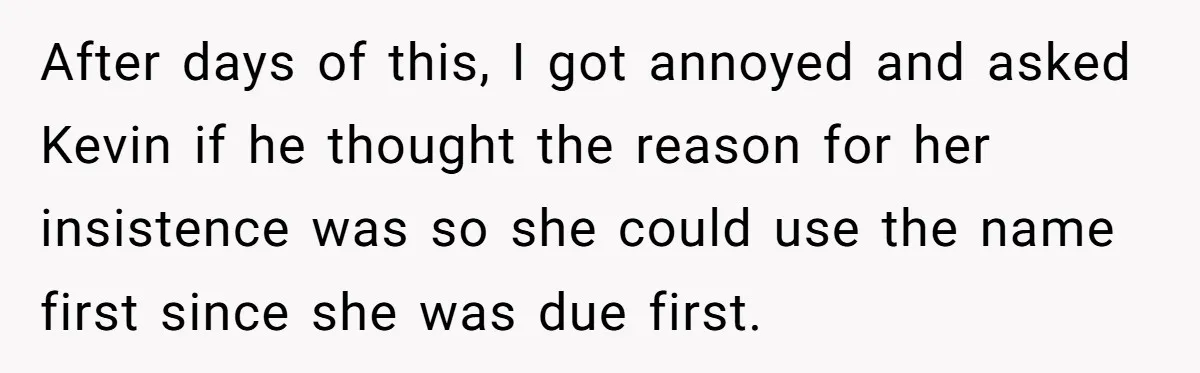 She Tricked Her SIL Into Stealing Her Baby Name - and It Was Hilarious After days of this, I got annoyed and asked Kevin if he thought the reason for her insistence was so she could use the name first since she was due...