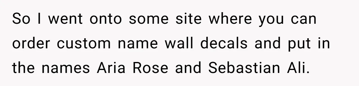 She Tricked Her SIL Into Stealing Her Baby Name - and It Was Hilarious So I went onto some site where you can order custom name wall decals and put in the names Aria Rose and Sebastian Ali.
