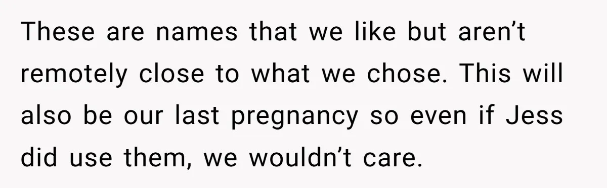 She Tricked Her SIL Into Stealing Her Baby Name - and It Was Hilarious These are names that we like but aren’t remotely close to what we chose. This will also be our last pregnancy so even if Jess did use them, we wouldn’t...
