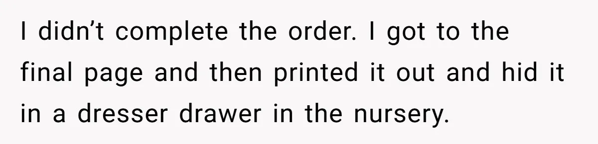 She Tricked Her SIL Into Stealing Her Baby Name - and It Was Hilarious I didn’t complete the order. I got to the final page and then printed it out and hid it in a dresser drawer in the nursery.