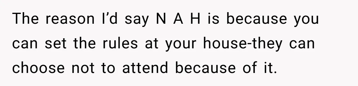 Wife Bans All Alcohol From Christmas Dinner, Her Husband’s Entire Family Choose Another Party The reason I’d say N A H is because you can set the rules at your house-they can choose not to attend because of it.