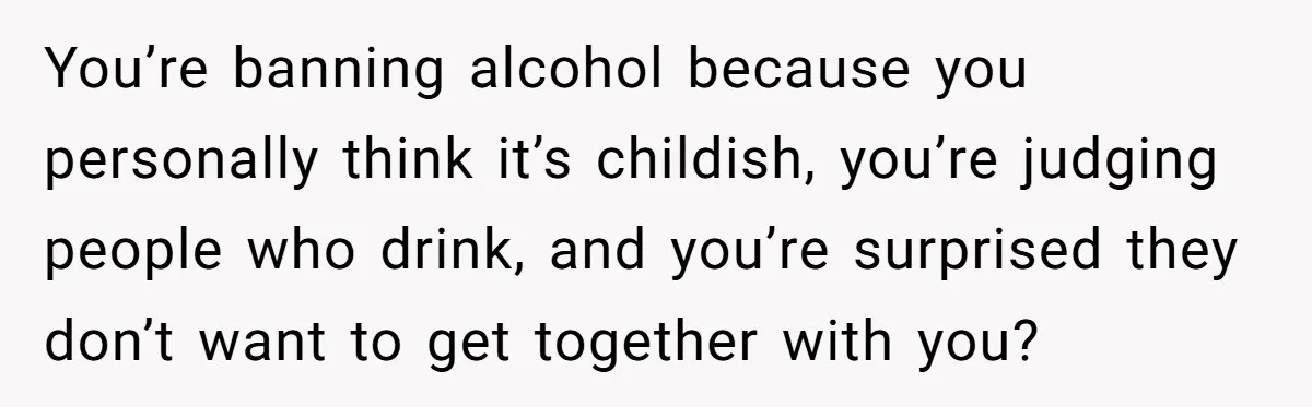 Wife Bans All Alcohol From Christmas Dinner, Her Husband’s Entire Family Choose Another Party You’re banning alcohol because you personally think it’s childish, you’re judging people who drink, and you’re surprised they don’t want to get together with you?