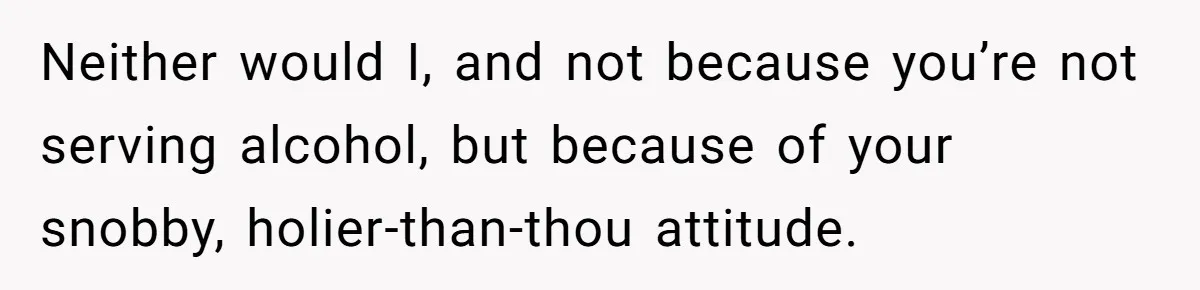 Wife Bans All Alcohol From Christmas Dinner, Her Husband’s Entire Family Choose Another Party Neither would I, and not because you’re not serving alcohol, but because of your snobby, holier-than-thou attitude.