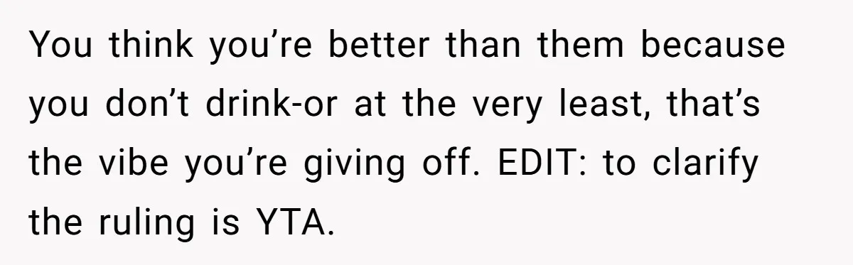 Wife Bans All Alcohol From Christmas Dinner, Her Husband’s Entire Family Choose Another Party You think you’re better than them because you don’t drink-or at the very least, that’s the vibe you’re giving off. EDIT: to clarify the ruling is YTA.