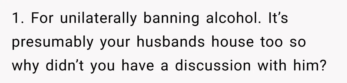 Wife Bans All Alcohol From Christmas Dinner, Her Husband’s Entire Family Choose Another Party 1. For unilaterally banning alcohol. It’s presumably your husbands house too so why didn’t you have a discussion with him?