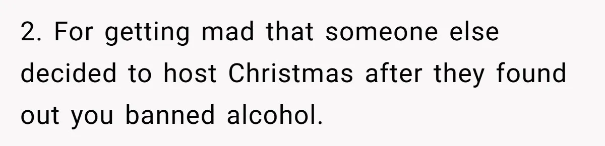 Wife Bans All Alcohol From Christmas Dinner, Her Husband’s Entire Family Choose Another Party 2. For getting mad that someone else decided to host Christmas after they found out you banned alcohol.
