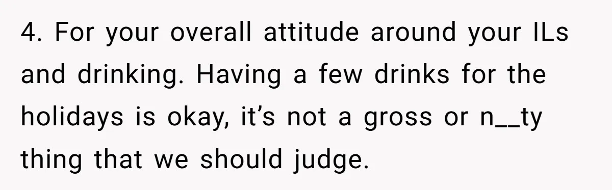 Wife Bans All Alcohol From Christmas Dinner, Her Husband’s Entire Family Choose Another Party 4. For your overall attitude around your ILs and drinking. Having a few drinks for the holidays is okay, it’s not a gross or n__ty thing that we should judge.