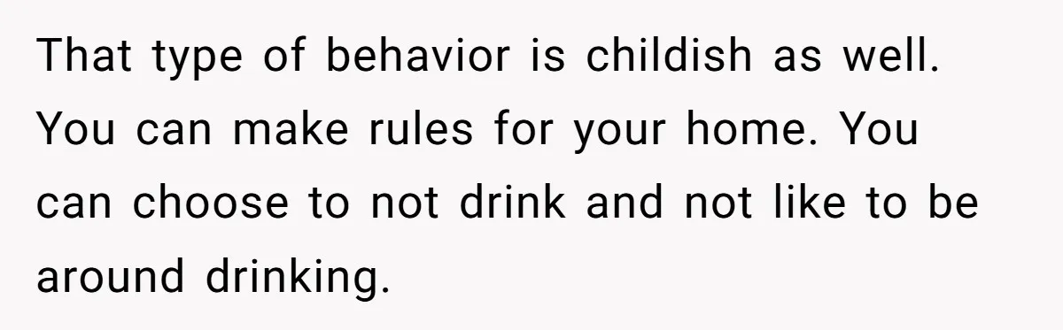 Wife Bans All Alcohol From Christmas Dinner, Her Husband’s Entire Family Choose Another Party That type of behavior is childish as well. You can make rules for your home. You can choose to not drink and not like to be around drinking.