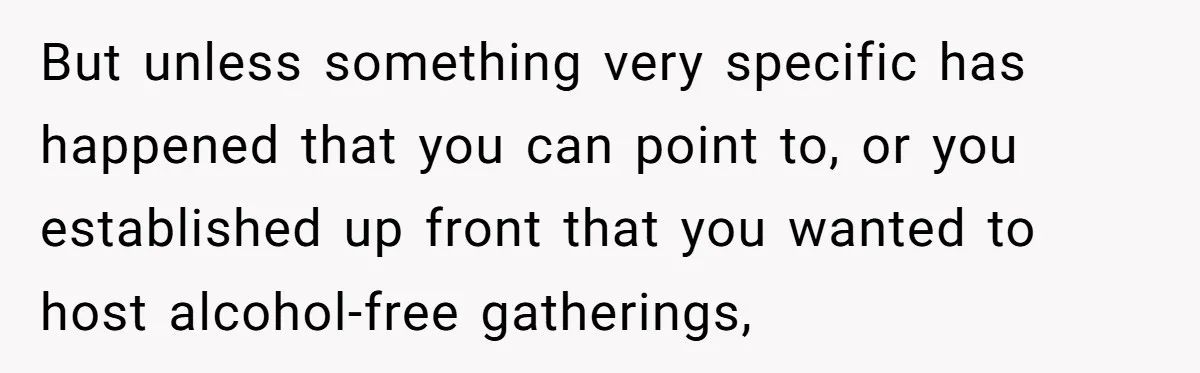 Wife Bans All Alcohol From Christmas Dinner, Her Husband’s Entire Family Choose Another Party But unless something very specific has happened that you can point to, or you established up front that you wanted to host alcohol-free gatherings,