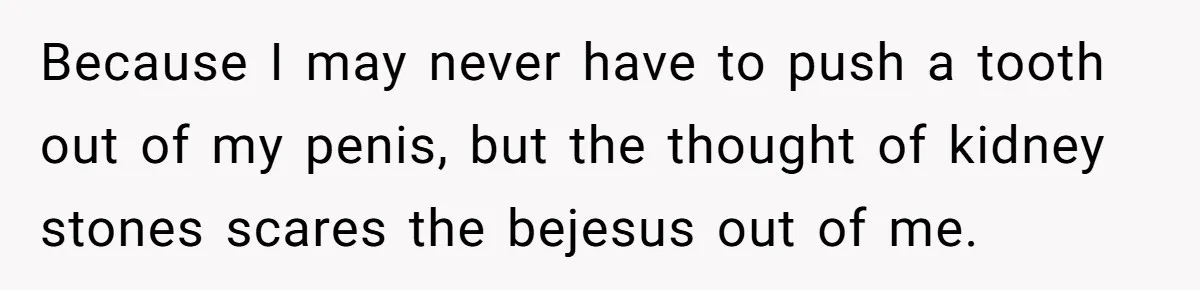 Husband Keeps Complaining About His Toothache While Wife Is In Labor, Is He Wrong? Because I may never have to push a tooth out of my penis, but the thought of kidney stones scares the bejesus out of me.
