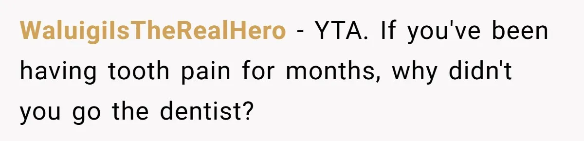 Husband Keeps Complaining About His Toothache While Wife Is In Labor, Is He Wrong? WaluigiIsTheRealHero − YTA. If you've been having tooth pain for months, why didn't you go the dentist?
