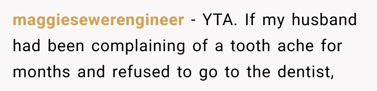 Husband Keeps Complaining About His Toothache While Wife Is In Labor, Is He Wrong? maggiesewerengineer − YTA. If my husband had been complaining of a tooth ache for months and refused to go to the dentist,