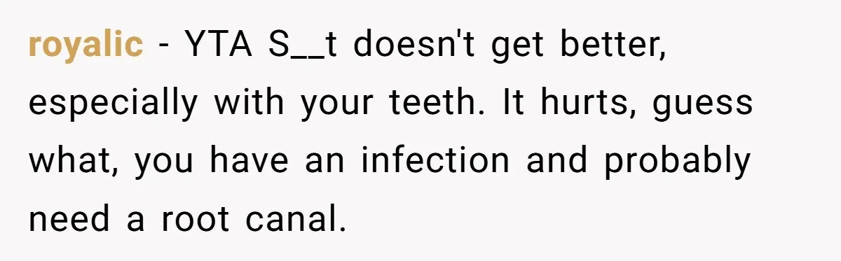 Husband Keeps Complaining About His Toothache While Wife Is In Labor, Is He Wrong? royalic − YTA S__t doesn't get better, especially with your teeth. It hurts, guess what, you have an infection and probably need a root canal.