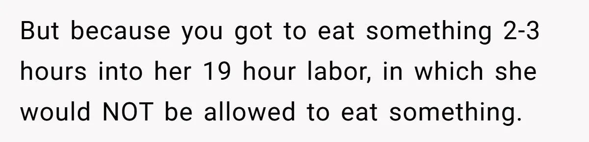 Husband Keeps Complaining About His Toothache While Wife Is In Labor, Is He Wrong? But because you got to eat something 2-3 hours into her 19 hour labor, in which she would NOT be allowed to eat something.