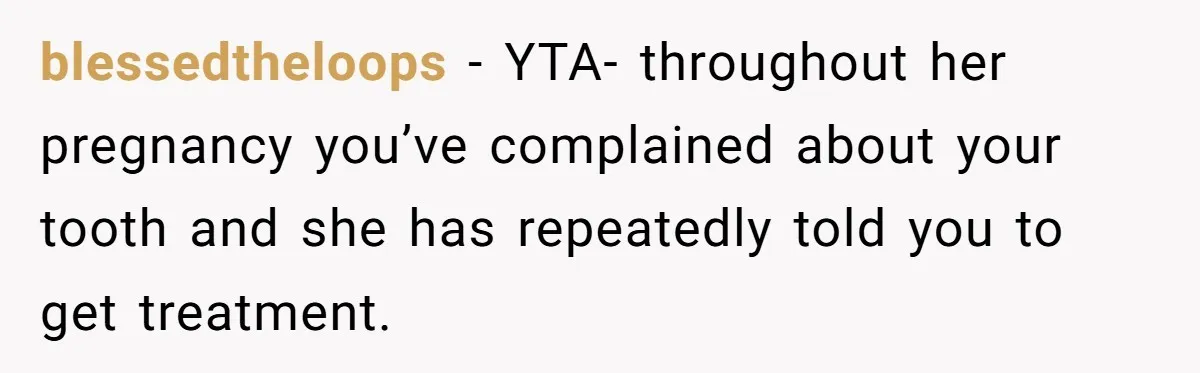 Husband Keeps Complaining About His Toothache While Wife Is In Labor, Is He Wrong? blessedtheloops − YTA- throughout her pregnancy you’ve complained about your tooth and she has repeatedly told you to get treatment.