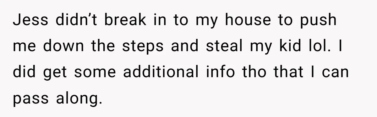 She Tricked Her SIL Into Stealing Her Baby Name - and It Was Hilarious Jess didn’t break in to my house to push me down the steps and steal my kid lol. I did get some additional info tho that I can pass along.