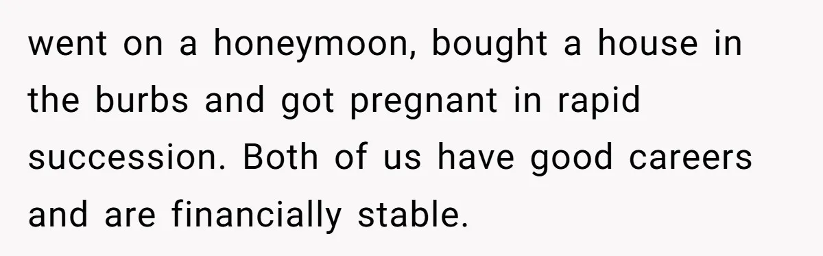 She Tricked Her SIL Into Stealing Her Baby Name - and It Was Hilarious went on a honeymoon, bought a house in the burbs and got pregnant in rapid succession. Both of us have good careers and are financially stable.