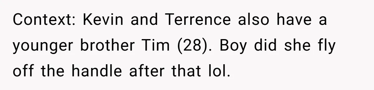 She Tricked Her SIL Into Stealing Her Baby Name - and It Was Hilarious Context: Kevin and Terrence also have a younger brother Tim (28). Boy did she fly off the handle after that lol.
