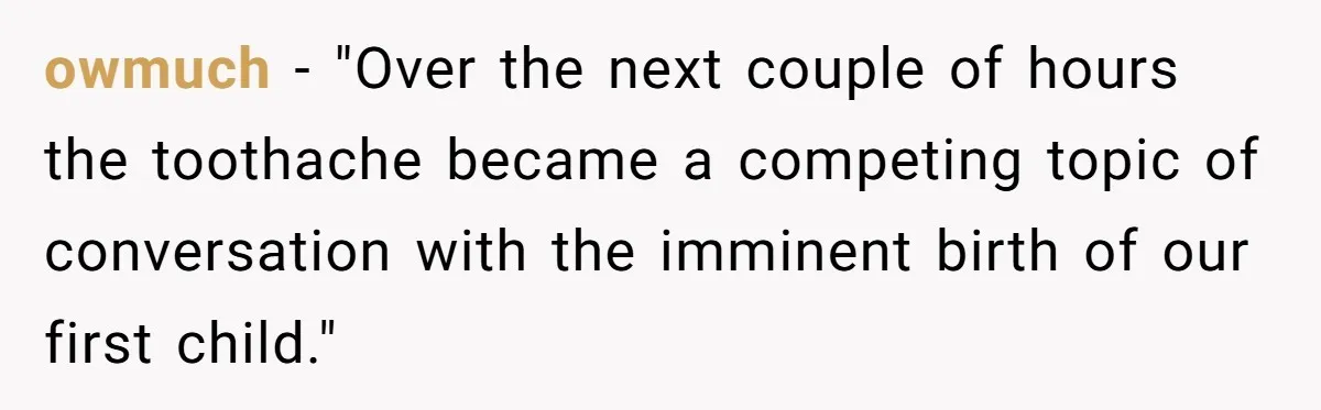 Husband Keeps Complaining About His Toothache While Wife Is In Labor, Is He Wrong? owmuch − "Over the next couple of hours the toothache became a competing topic of conversation with the imminent birth of our first child." 