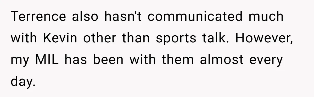 She Tricked Her SIL Into Stealing Her Baby Name - and It Was Hilarious Terrence also hasn't communicated much with Kevin other than sports talk. However, my MIL has been with them almost every day.