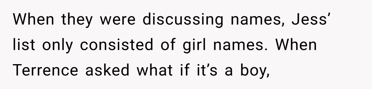 She Tricked Her SIL Into Stealing Her Baby Name - and It Was Hilarious When they were discussing names, Jess’ list only consisted of girl names. When Terrence asked what if it’s a boy,