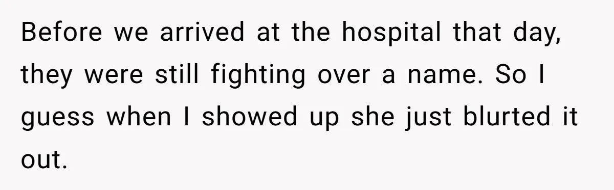 She Tricked Her SIL Into Stealing Her Baby Name - and It Was Hilarious Before we arrived at the hospital that day, they were still fighting over a name. So I guess when I showed up she just blurted it out.