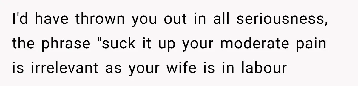 Husband Keeps Complaining About His Toothache While Wife Is In Labor, Is He Wrong? I'd have thrown you out in all seriousness, the phrase "suck it up your moderate pain is irrelevant as your wife is in labour