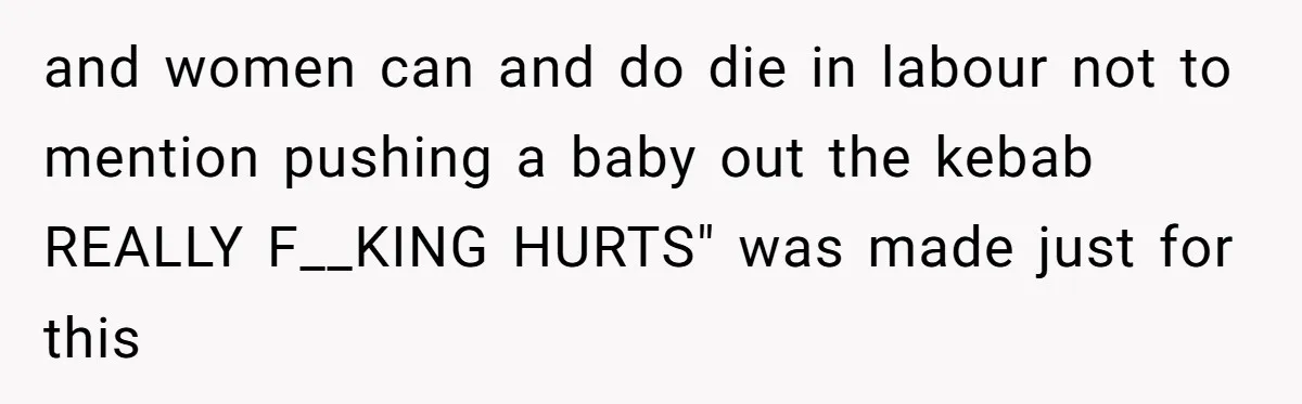Husband Keeps Complaining About His Toothache While Wife Is In Labor, Is He Wrong? and women can and do die in labour not to mention pushing a baby out the kebab REALLY F__KING HURTS" was made just for this