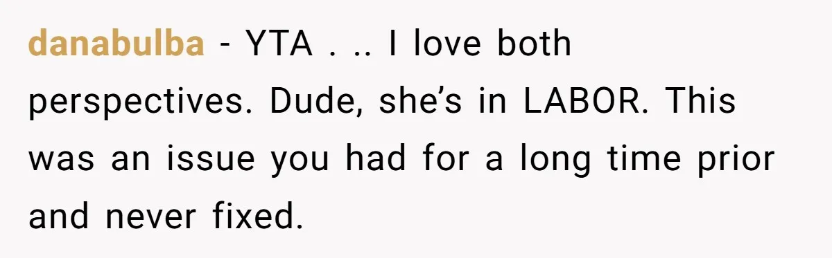 Husband Keeps Complaining About His Toothache While Wife Is In Labor, Is He Wrong? danabulba − YTA . .. I love both perspectives. Dude, she’s in LABOR. This was an issue you had for a long time prior and never fixed.
