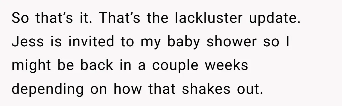 She Tricked Her SIL Into Stealing Her Baby Name - and It Was Hilarious So that’s it. That’s the lackluster update. Jess is invited to my baby shower so I might be back in a couple weeks depending on how that shakes out.