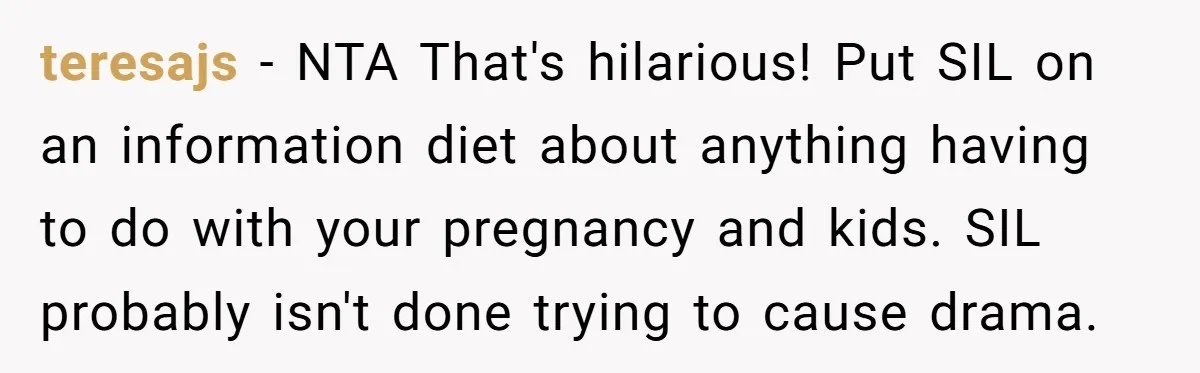 She Tricked Her SIL Into Stealing Her Baby Name - and It Was Hilarious teresajs − NTA That's hilarious! Put SIL on an information diet about anything having to do with your pregnancy and kids. SIL probably isn't done trying to cause drama.