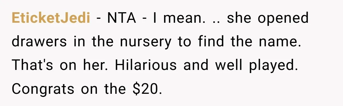 She Tricked Her SIL Into Stealing Her Baby Name - and It Was Hilarious EticketJedi − NTA - I mean. .. she opened drawers in the nursery to find the name. That's on her. Hilarious and well played. Congrats on the $20.