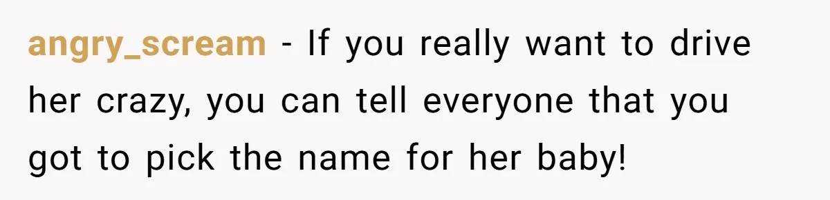 She Tricked Her SIL Into Stealing Her Baby Name - and It Was Hilarious angry_scream − If you really want to drive her crazy, you can tell everyone that you got to pick the name for her baby!
