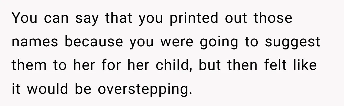 She Tricked Her SIL Into Stealing Her Baby Name - and It Was Hilarious You can say that you printed out those names because you were going to suggest them to her for her child, but then felt like it would be overstepping.
