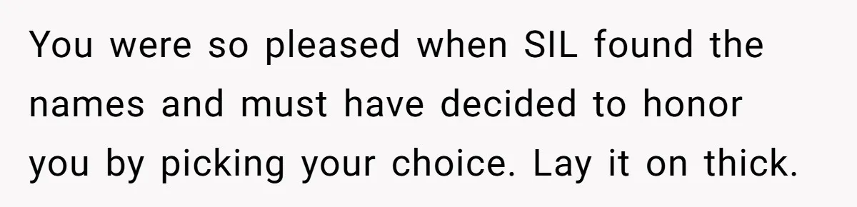 She Tricked Her SIL Into Stealing Her Baby Name - and It Was Hilarious You were so pleased when SIL found the names and must have decided to honor you by picking your choice. Lay it on thick.