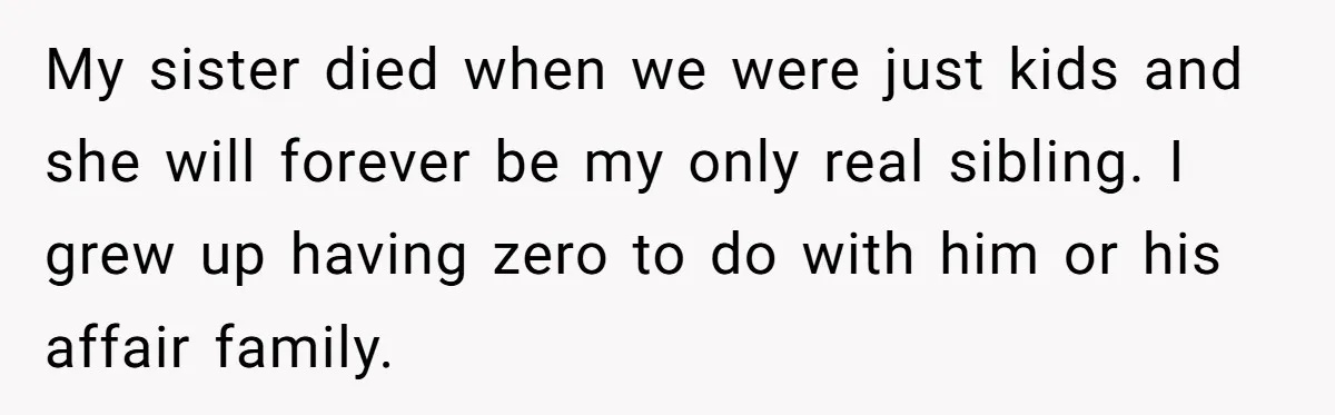 He Chose His Affair Family Over His Children - Now He Wants His Son to Support Them After He’s Gone. My sister died when we were just kids and she will forever be my only real sibling. I grew up having zero to do with him or his affair family.