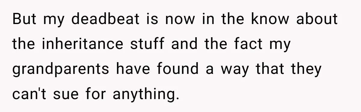 He Chose His Affair Family Over His Children - Now He Wants His Son to Support Them After He’s Gone. But my deadbeat is now in the know about the inheritance stuff and the fact my grandparents have found a way that they can't sue for anything.